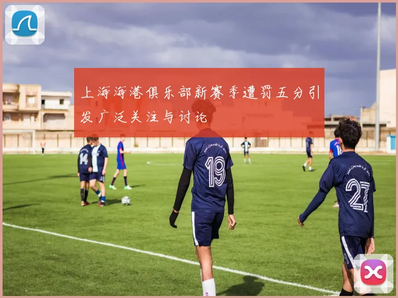 上海海港俱乐部新赛季遭罚五分引发广泛关注与讨论