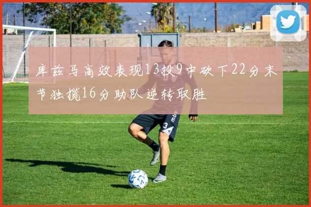 库兹马高效表现13投9中砍下22分末节独揽16分助队逆转取胜