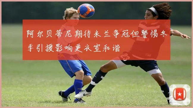 阿尔贝蒂尼期待米兰争冠但警惕冬季引援影响更衣室和谐
