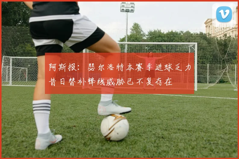 阿斯报：瑟尔洛特本赛季进球乏力昔日替补锋线威胁已不复存在