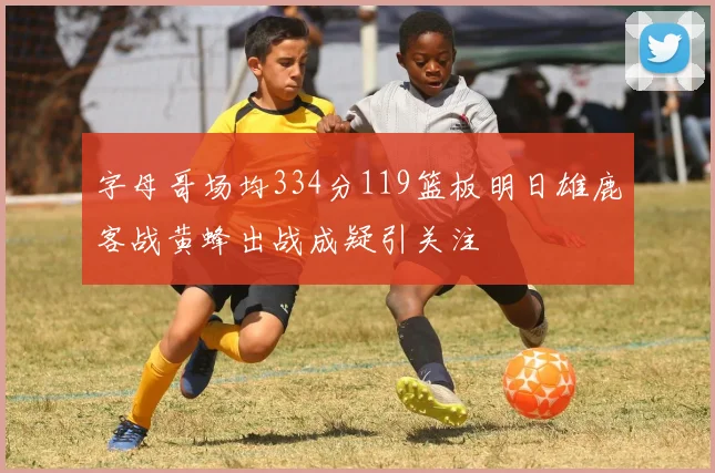字母哥场均334分119篮板明日雄鹿客战黄蜂出战成疑引关注