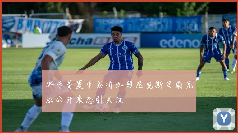 字母哥夏季或将加盟尼克斯目前无法公开表态引关注