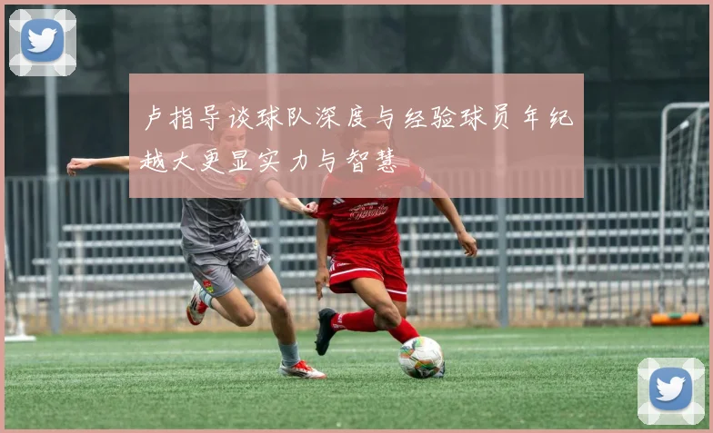 卢指导谈球队深度与经验球员年纪越大更显实力与智慧