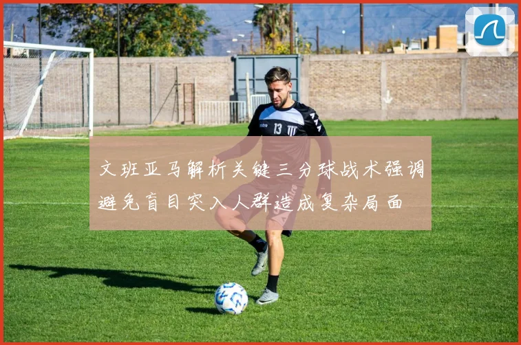 文班亚马解析关键三分球战术强调避免盲目突入人群造成复杂局面