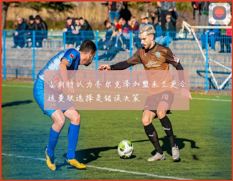 古利特认为齐尔克泽加盟米兰更合适曼联选择是错误决策