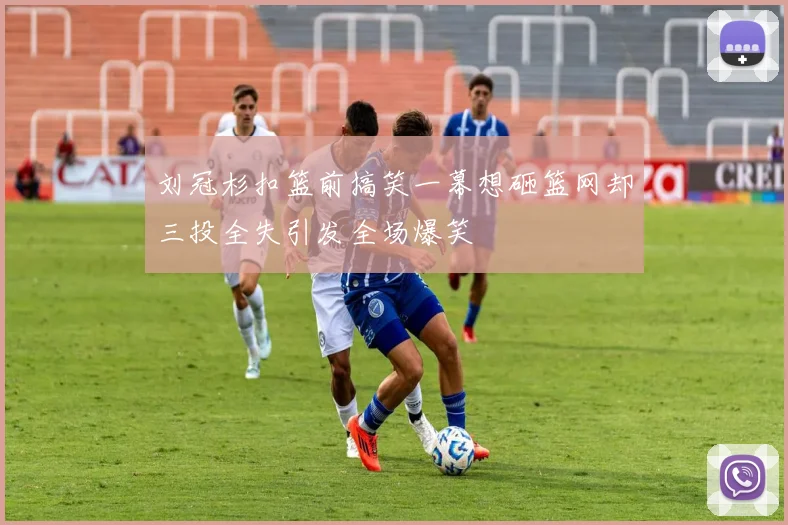 刘冠杉扣篮前搞笑一幕想砸篮网却三投全失引发全场爆笑