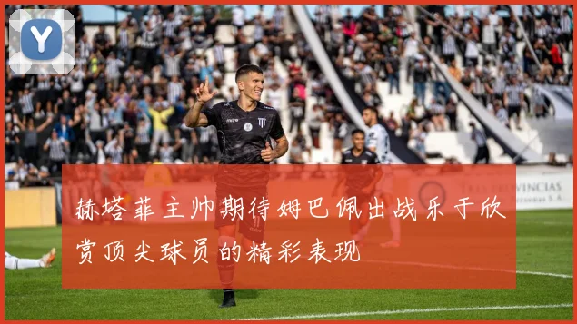 赫塔菲主帅期待姆巴佩出战乐于欣赏顶尖球员的精彩表现