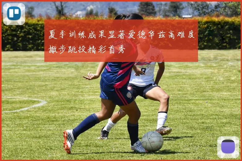 夏季训练成果显著爱德华兹高难度撤步跳投精彩首秀
