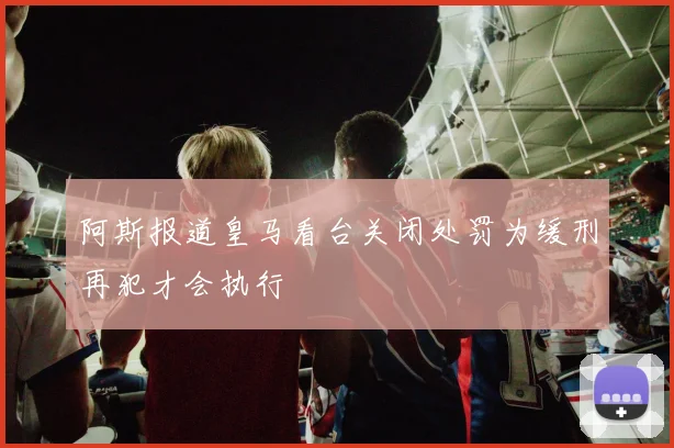 阿斯报道皇马看台关闭处罚为缓刑再犯才会执行
