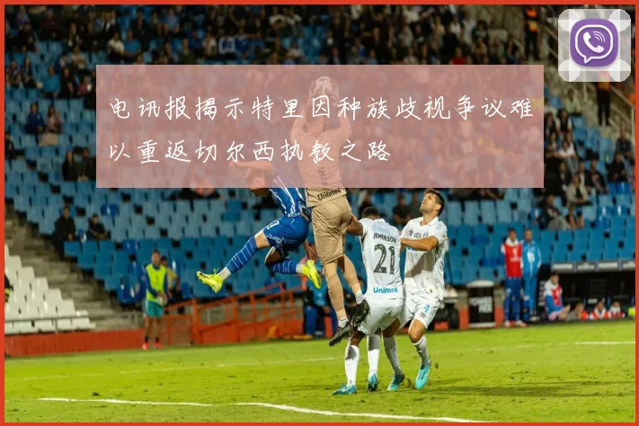 电讯报揭示特里因种族歧视争议难以重返切尔西执教之路