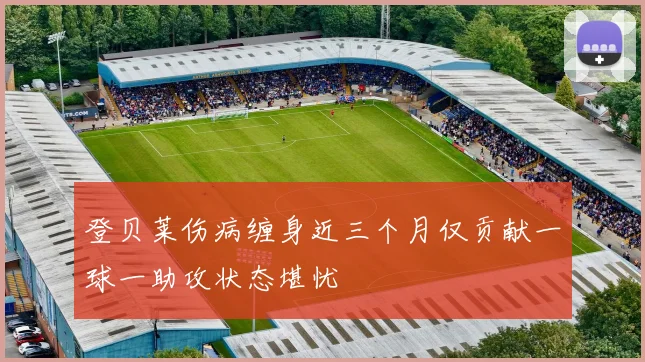 登贝莱伤病缠身近三个月仅贡献一球一助攻状态堪忧