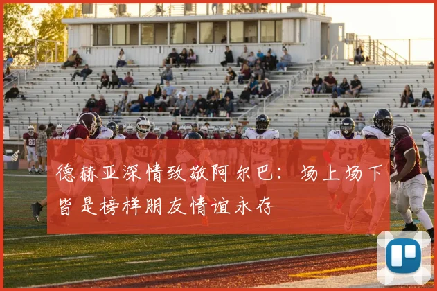 德赫亚深情致敬阿尔巴：场上场下皆是榜样朋友情谊永存