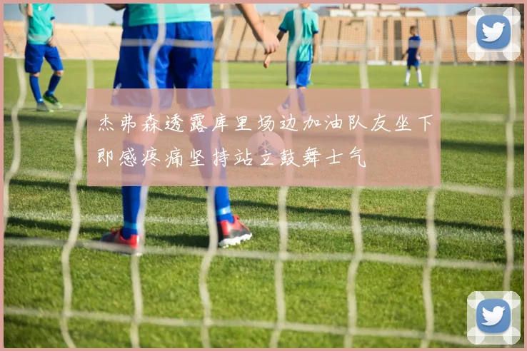 杰弗森透露库里场边加油队友坐下即感疼痛坚持站立鼓舞士气