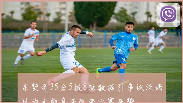 东契奇35分5板8助数据引争议沃西认为未能真正改变比赛局势