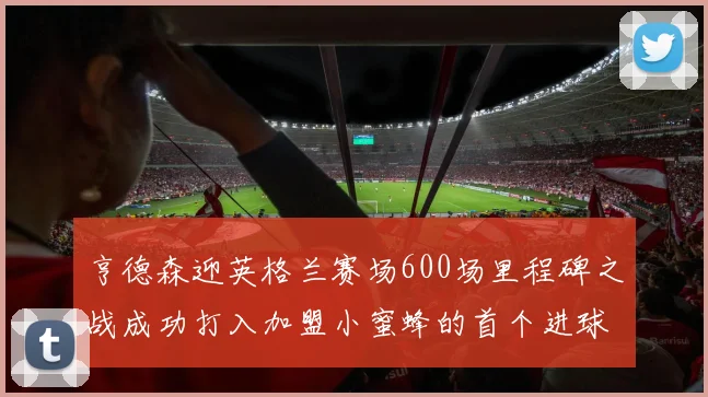 亨德森迎英格兰赛场600场里程碑之战成功打入加盟小蜜蜂的首个进球