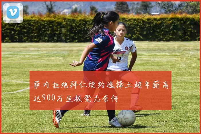 萨内拒绝拜仁续约选择土超年薪高达900万坐板凳无奈何