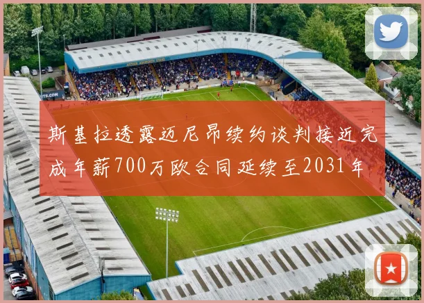 斯基拉透露迈尼昂续约谈判接近完成年薪700万欧合同延续至2031年