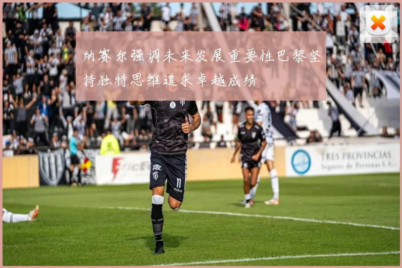 纳赛尔强调未来发展重要性巴黎坚持独特思维追求卓越成绩