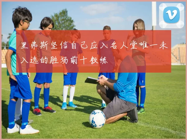 里弗斯坚信自己应入名人堂唯一未入选的胜场前十教练