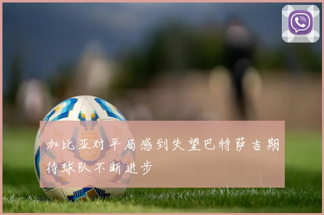 加比亚对平局感到失望巴特萨吉期待球队不断进步