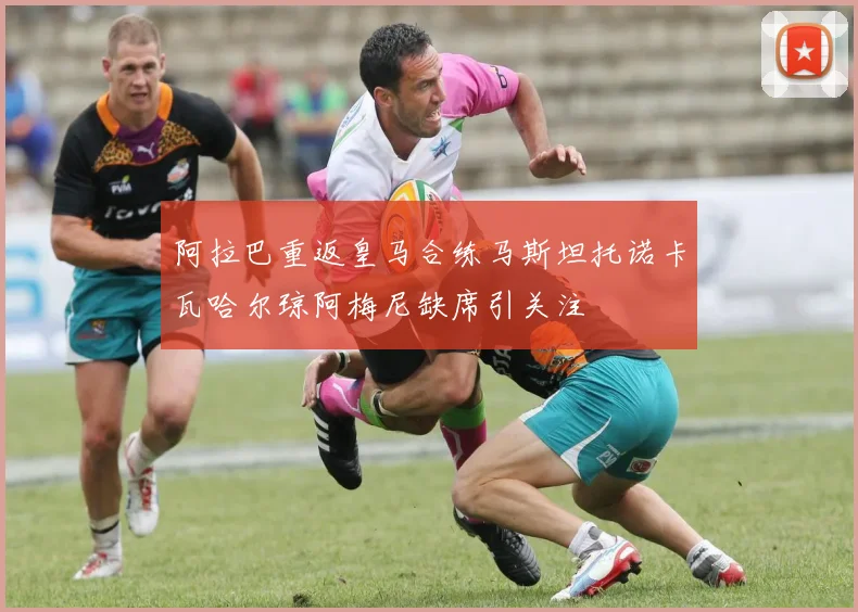 阿拉巴重返皇马合练马斯坦托诺卡瓦哈尔琼阿梅尼缺席引关注