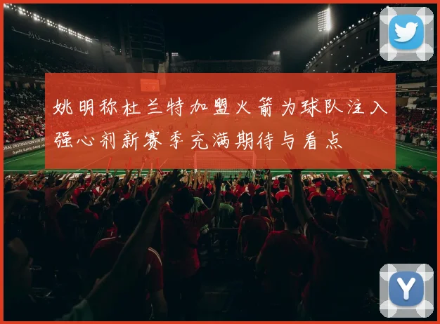 姚明称杜兰特加盟火箭为球队注入强心剂新赛季充满期待与看点