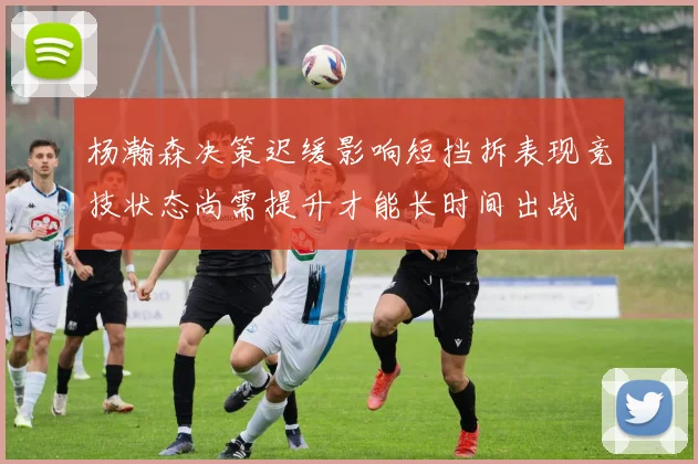 杨瀚森决策迟缓影响短挡拆表现竞技状态尚需提升才能长时间出战