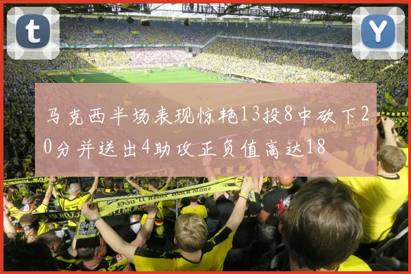 马克西半场表现惊艳13投8中砍下20分并送出4助攻正负值高达18
