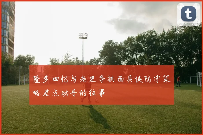 隆多回忆与老里争执面具侠防守策略差点动手的往事