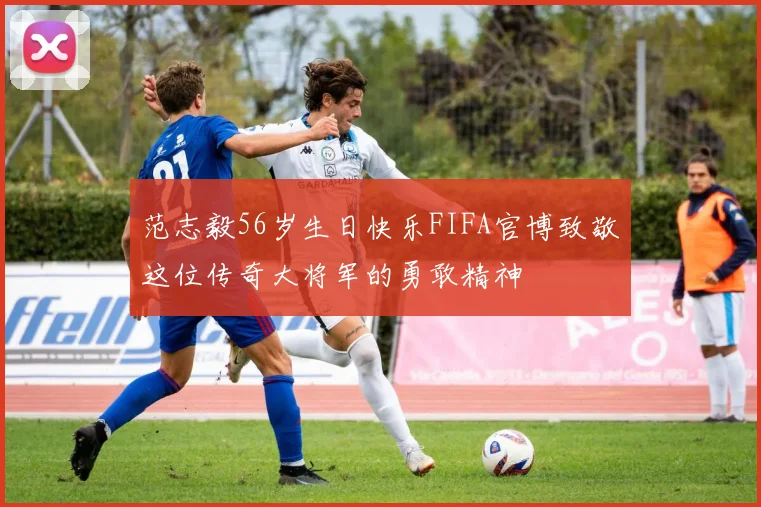 范志毅56岁生日快乐FIFA官博致敬这位传奇大将军的勇敢精神