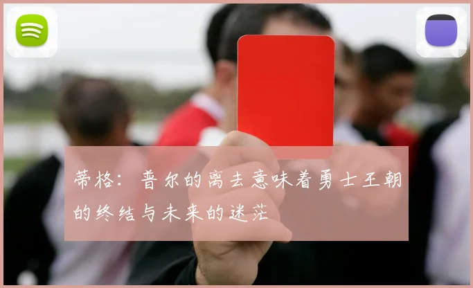 蒂格：普尔的离去意味着勇士王朝的终结与未来的迷茫