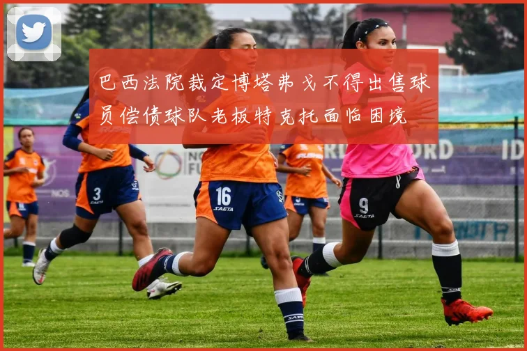 巴西法院裁定博塔弗戈不得出售球员偿债球队老板特克托面临困境