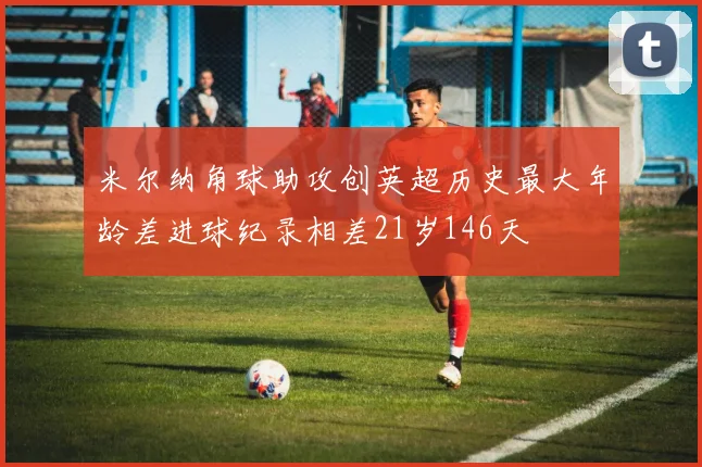 米尔纳角球助攻创英超历史最大年龄差进球纪录相差21岁146天