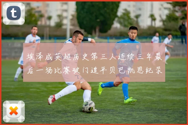埃泽成英超历史第三人连续三年最后一场比赛破门追平贝巴凯恩纪录