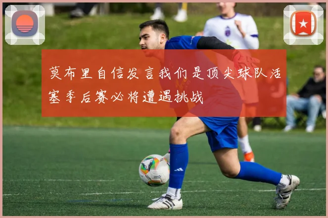 莫布里自信发言我们是顶尖球队活塞季后赛必将遭遇挑战
