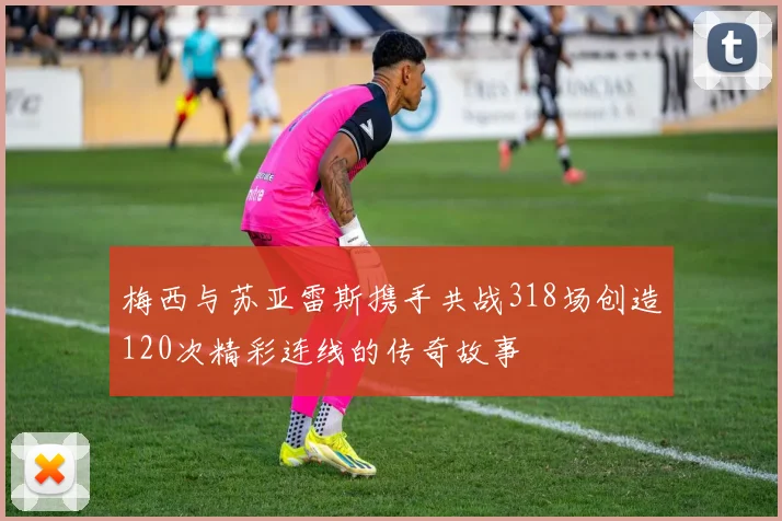 梅西与苏亚雷斯携手共战318场创造120次精彩连线的传奇故事