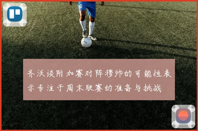 齐沃谈附加赛对阵穆帅的可能性表示专注于周末联赛的准备与挑战